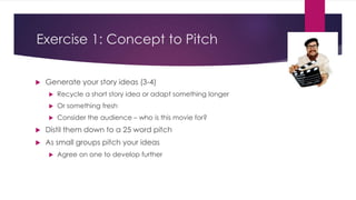 Exercise 1: Concept to Pitch
 Generate your story ideas (3-4)
 Recycle a short story idea or adapt something longer
 Or something fresh
 Consider the audience – who is this movie for?
 Distil them down to a 25 word pitch
 As small groups pitch your ideas
 Agree on one to develop further
 