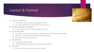 Layout & Format
 FADE IN: / FADE OUT:
 Top and tail a script, opening and closing your narrative
 Also CUT TO, DISSOLVE TO, FADE TO BLACK between scenes
 INT/EXT. LOCATION – DAY/NIGHT
 The scene/setting - Inside or outside, location, time of day
 Scene description
 Key objects, sounds or actions should be capitalised (e.g. a LOUD KNOCKING at the door)
 Character names CAPITALISED as well first time they appear
 Brief character bios can be included
 CHARACTER
 The dialogue speaker’s name
 (CONT’D) indicates new dialogue by same speaker after action
 (direction)
 A note to the actor, for a pause, a beat, an emphasis
 