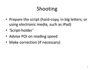 Shooting
• Prepare the script (hard-copy, in big letters; or
  using electronic media, such as iPad)
• ‘Script-holder’
• Advise POI on reading speed
• Make correction (if necessary)




                                                  10
 