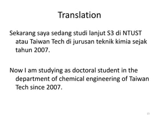 Translation
Sekarang saya sedang studi lanjut S3 di NTUST
  atau Taiwan Tech di jurusan teknik kimia sejak
  tahun 2007.

Now I am studying as doctoral student in the
 department of chemical engineering of Taiwan
 Tech since 2007.


                                               13
 