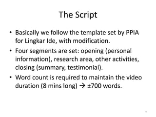 The Script
• Basically we follow the template set by PPIA
  for Lingkar Ide, with modification.
• Four segments are set: opening (personal
  information), research area, other activities,
  closing (summary, testimonial).
• Word count is required to maintain the video
  duration (8 mins long)  ±700 words.


                                                   4
 
