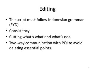 Editing
• The script must follow Indonesian grammar
  (EYD).
• Consistency.
• Cutting what’s what and what’s not.
• Two-way communication with POI to avoid
  deleting essential points.



                                              9
 