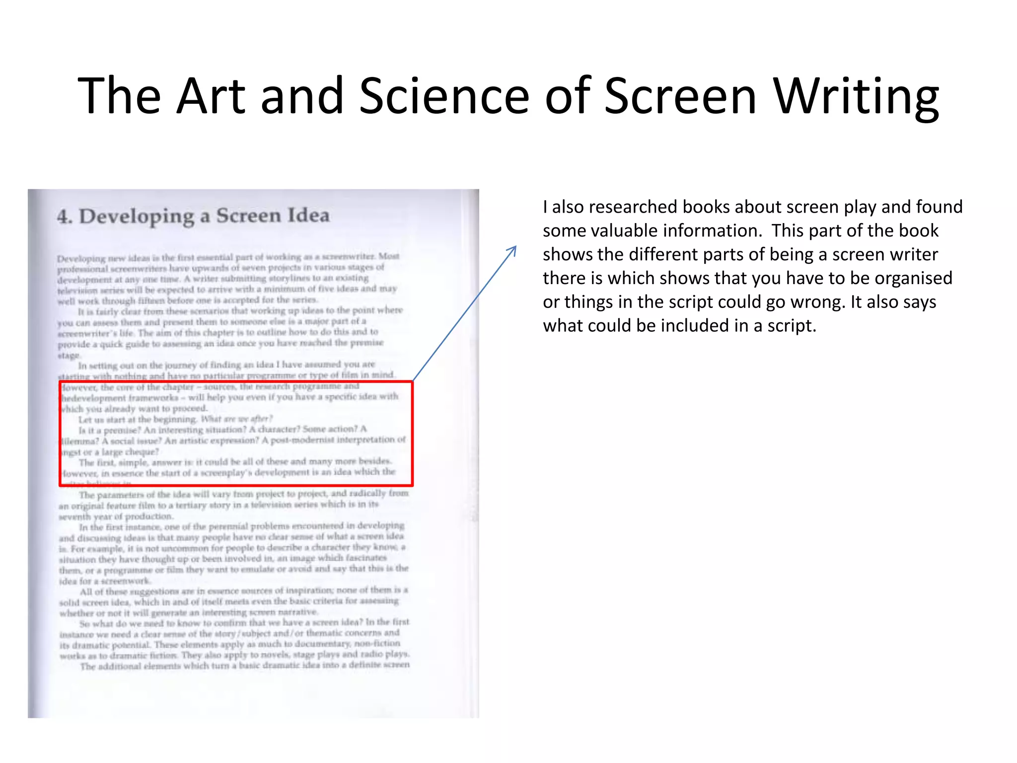The Art and Science of Screen Writing
                   I also researched books about screen play and found
                   some valuable information. This part of the book
                   shows the different parts of being a screen writer
                   there is which shows that you have to be organised
                   or things in the script could go wrong. It also says
                   what could be included in a script.
 