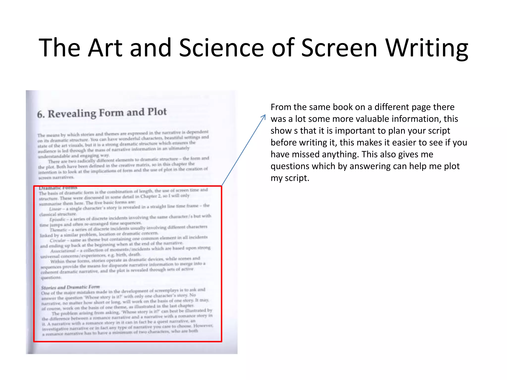 The Art and Science of Screen Writing
                   From the same book on a different page there
                   was a lot some more valuable information, this
                   show s that it is important to plan your script
                   before writing it, this makes it easier to see if you
                   have missed anything. This also gives me
                   questions which by answering can help me plot
                   my script.
 