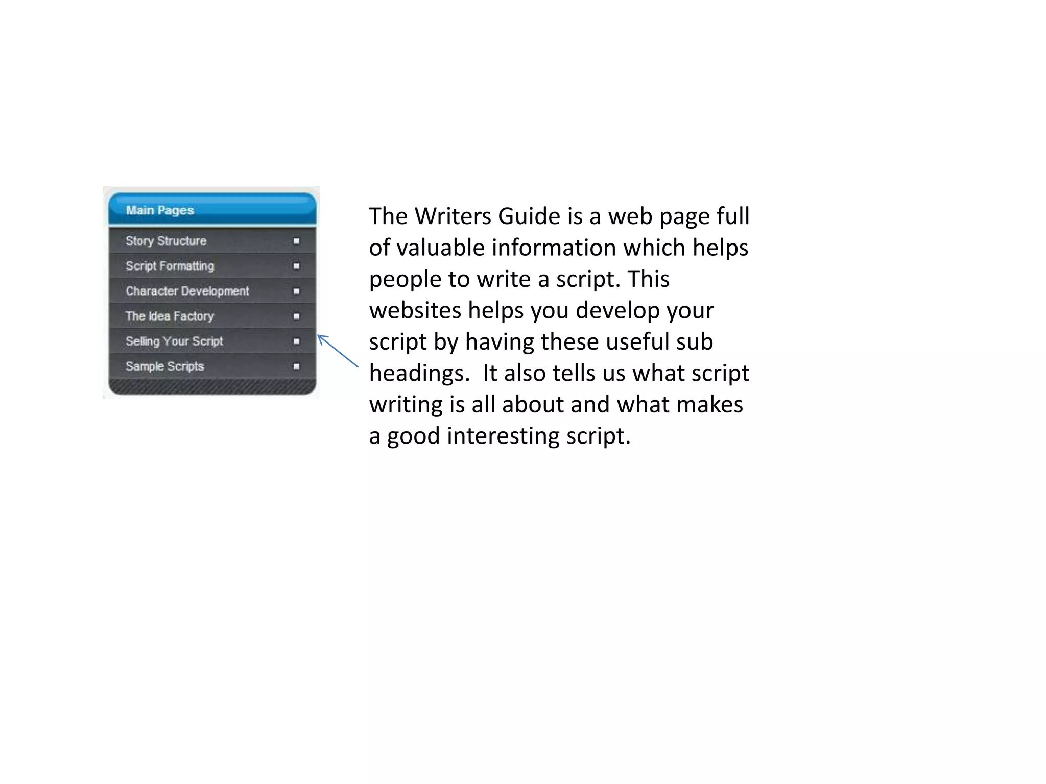 The Writers Guide is a web page full
of valuable information which helps
people to write a script. This
websites helps you develop your
script by having these useful sub
headings. It also tells us what script
writing is all about and what makes
a good interesting script.
 