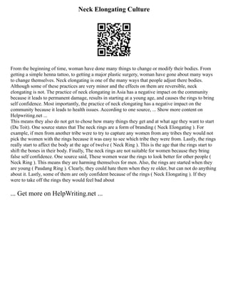 Neck Elongating Culture
From the beginning of time, woman have done many things to change or modify their bodies. From
getting a simple henna tattoo, to getting a major plastic surgery, woman have gone about many ways
to change themselves. Neck elongating is one of the many ways that people adjust there bodies.
Although some of these practices are very minor and the effects on them are reversible, neck
elongating is not. The practice of neck elongating in Asia has a negative impact on the community
because it leads to permanent damage, results in starting at a young age, and causes the rings to bring
self confidence. Most importantly, the practice of neck elongating has a negative impact on the
community because it leads to health issues. According to one source, ... Show more content on
Helpwriting.net ...
This means they also do not get to chose how many things they get and at what age they want to start
(Du Toit). One source states that The neck rings are a form of branding ( Neck Elongating ). For
example, if men from another tribe were to try to capture any women from any tribes they would not
pick the women with the rings because it was easy to see which tribe they were from. Lastly, the rings
really start to affect the body at the age of twelve ( Neck Ring ). This is the age that the rings start to
shift the bones in their body. Finally, The neck rings are not suitable for women because they bring
false self confidence. One source said, These women wear the rings to look better for other people (
Neck Ring ). This means they are harming themselves for men. Also, the rings are started when they
are young ( Paudang Ring ). Clearly, they could hate them when they re older, but can not do anything
about it. Lastly, some of them are only confident because of the rings ( Neck Elongating ). If they
were to take off the rings they would feel bad about
... Get more on HelpWriting.net ...
 