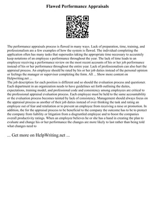 Flawed Performance Appraisals
The performance appraisals process is flawed in many ways. Lack of preparation, time, training, and
professionalism are a few examples of how the system is flawed. The individual completing the
application often has many tasks that supersedes taking the appropriate time necessary to accurately
keep notations of an employee s performance throughout the year. The lack of time leads to an
employee receiving a performance review on the most recent accounts of his or her job performance
instead of his or her performance throughout the entire year. Lack of professionalism can also hurt the
appraisal process. An employee should be rated by his or her job duties instead of the personal opinion
or feelings the manager or supervisor completing the form. All ... Show more content on
Helpwriting.net ...
The job description for each position is different and so should the evaluation process and questioner.
Each department in an organization needs to have guidelines set forth outlining the duites,
expectations, training model, and professional code and consistency among employees are critical to
the professional appraisal evaluation process. Each employee must be held to the same accountability
or the evaluation process becomes tainted by lack of consistency. Management should always focus on
the appraisal process as another of their job duties instead of over thinking the task and rating an
employee out of fear and retaliation or to prevent an employee from receiving a raise or promotion. In
addition, the for the appraisal process to be beneficial to the company the outcome has to be to protect
the company from liability or litigation from a disgruntled employee and to boost the companies
overall productivity ratings. When an employee believes he or she has a hand in creating the plan to
evaluate and change his or her performance the changes are more likely to last rather than being told
what changes need to
... Get more on HelpWriting.net ...
 