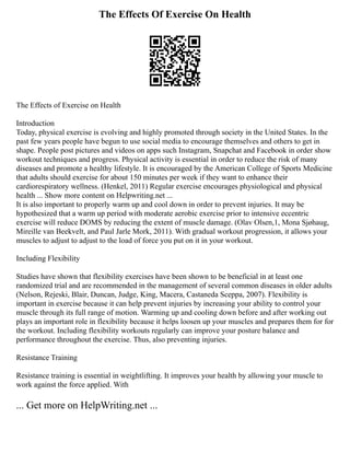 The Effects Of Exercise On Health
The Effects of Exercise on Health
Introduction
Today, physical exercise is evolving and highly promoted through society in the United States. In the
past few years people have begun to use social media to encourage themselves and others to get in
shape. People post pictures and videos on apps such Instagram, Snapchat and Facebook in order show
workout techniques and progress. Physical activity is essential in order to reduce the risk of many
diseases and promote a healthy lifestyle. It is encouraged by the American College of Sports Medicine
that adults should exercise for about 150 minutes per week if they want to enhance their
cardiorespiratory wellness. (Henkel, 2011) Regular exercise encourages physiological and physical
health ... Show more content on Helpwriting.net ...
It is also important to properly warm up and cool down in order to prevent injuries. It may be
hypothesized that a warm up period with moderate aerobic exercise prior to intensive eccentric
exercise will reduce DOMS by reducing the extent of muscle damage. (Olav Olsen,1, Mona Sjøhaug,
Mireille van Beekvelt, and Paul Jarle Mork, 2011). With gradual workout progression, it allows your
muscles to adjust to adjust to the load of force you put on it in your workout.
Including Flexibility
Studies have shown that flexibility exercises have been shown to be beneficial in at least one
randomized trial and are recommended in the management of several common diseases in older adults
(Nelson, Rejeski, Blair, Duncan, Judge, King, Macera, Castaneda Sceppa, 2007). Flexibility is
important in exercise because it can help prevent injuries by increasing your ability to control your
muscle through its full range of motion. Warming up and cooling down before and after working out
plays an important role in flexibility because it helps loosen up your muscles and prepares them for for
the workout. Including flexibility workouts regularly can improve your posture balance and
performance throughout the exercise. Thus, also preventing injuries.
Resistance Training
Resistance training is essential in weightlifting. It improves your health by allowing your muscle to
work against the force applied. With
... Get more on HelpWriting.net ...
 