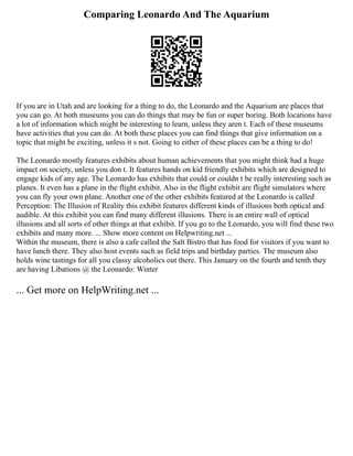 Comparing Leonardo And The Aquarium
If you are in Utah and are looking for a thing to do, the Leonardo and the Aquarium are places that
you can go. At both museums you can do things that may be fun or super boring. Both locations have
a lot of information which might be interesting to learn, unless they aren t. Each of these museums
have activities that you can do. At both these places you can find things that give information on a
topic that might be exciting, unless it s not. Going to either of these places can be a thing to do!
The Leonardo mostly features exhibits about human achievements that you might think had a huge
impact on society, unless you don t. It features hands on kid friendly exhibits which are designed to
engage kids of any age. The Leonardo has exhibits that could or couldn t be really interesting such as
planes. It even has a plane in the flight exhibit. Also in the flight exhibit are flight simulators where
you can fly your own plane. Another one of the other exhibits featured at the Leonardo is called
Perception: The Illusion of Reality this exhibit features different kinds of illusions both optical and
audible. At this exhibit you can find many different illusions. There is an entire wall of optical
illusions and all sorts of other things at that exhibit. If you go to the Leonardo, you will find these two
exhibits and many more. ... Show more content on Helpwriting.net ...
Within the museum, there is also a cafe called the Salt Bistro that has food for visitors if you want to
have lunch there. They also host events such as field trips and birthday parties. The museum also
holds wine tastings for all you classy alcoholics out there. This January on the fourth and tenth they
are having Libations @ the Leonardo: Winter
... Get more on HelpWriting.net ...
 
