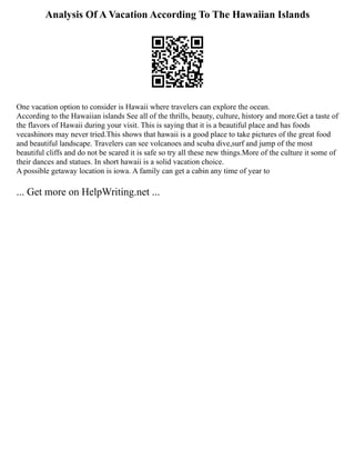 Analysis Of A Vacation According To The Hawaiian Islands
One vacation option to consider is Hawaii where travelers can explore the ocean.
According to the Hawaiian islands See all of the thrills, beauty, culture, history and more.Get a taste of
the flavors of Hawaii during your visit. This is saying that it is a beautiful place and has foods
vecashinors may never tried.This shows that hawaii is a good place to take pictures of the great food
and beautiful landscape. Travelers can see volcanoes and scuba dive,surf and jump of the most
beautiful cliffs and do not be scared it is safe so try all these new things.More of the culture it some of
their dances and statues. In short hawaii is a solid vacation choice.
A possible getaway location is iowa. A family can get a cabin any time of year to
... Get more on HelpWriting.net ...
 
