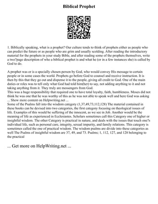 Biblical Prophet
1. Biblically speaking, what is a prophet? Our culture tends to think of prophets either as people who
can predict the future or as people who are grim and usually scolding. After reading the introductory
material for the prophets in your study Bible, and after reading some of the prophets themselves, write
a two?page description of who a biblical prophet is and what he (or in a few instances she) is called by
God to do.
A prophet was or is a specially chosen person by God, who would convey His message to certain
people or in some cases the world. Prophets go before God to counsel and receive instruction. It is
then by this that they go out and dispense it to the people, giving all credit to God. One of the main
duties or roles was to tell only what God had told him(her) to say, not adding anything to it and not
taking anything from it. They truly are messengers from God.
This was a huge responsibility that required one to have total loyalty, faith, humbleness. Moses did not
think he was one that he was worthy of this as he was not able to speak well and here God was asking
... Show more content on Helpwriting.net ...
Some of the Psalms fall into the wisdom category (1,37,49,73,112,128) The material contained in
these books can be devised into two categories, the first category focusing on theological issues of
life. Examples of this would be suffering of the innocent, as we see in Job. Another would be the
meaning of life as experienced in Ecclesiastes. Scholars sometimes call this Category one of higher or
insightful wisdom. The other Category is practical in nature, and deals with the issues that touch one?s
individual life, such as personal care, integrity, sexual impurity, and family relations. This category is
sometimes called the one of practical wisdom. The wisdom psalms are divide into these categories as
well The Psalms of insightful wisdom are 37, 49, and 73. Psalms; 1, 112, 127, and 128 belonging to
the practical
... Get more on HelpWriting.net ...
 