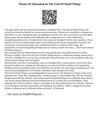 Theme Of Alienation In The God Of Small Things
This paper deals with the emotional alienation in Arundhati Roy s The god of Small Things. Our
society has created an identity for women since ancient days. Women are considered as a weaker sex
and inferior to men. Though she plays an important role in her life, she is not found as an individual
human being with all emotions and sufferings. She is supposed to live a life of dedication,
surrendering and devotion. In Indian fiction, the women are modeled with the above qualities. Those
qualities of women created a large impact on the Indian psyche and the expectation of society, and
consciously or unconsciously they have molded themselves to conform to this image. The
expectations were raised regarding the behaviour of women, women were been ... Show more content
on Helpwriting.net ...
She is perhaps the first Indian Women novelist who gained such a big global market for Indian
Writing in English. The novel The God of Small Things became so immensely popular among lovers
of fiction. Arundhati Roy was not only a leisure girl with all the time to try out an ambitious opus but
a brave and promising writer in English.
Some literary critics have contradictory views on Arundhati Roy s creative genius. Such critics have
perceived a rather new, arrogant girl showing up, one who even finds it gallant to be compared to
Rushdie and has developed a sense of inverted show for all that. Yet, she remains a Kottayam girl. The
sense of moral uprightness of a Christian community seeps through in her book.
The God of Small Things is an autobiographical type of novel. The character of Ammu in the novel
represents Mrs. Mary Roy, Arundhati Roy s mother Ammu is a South Indian lady. She has married a
Bengali man with Roy surname. Since Ammu and her husband belong to two different states, there is
very much cultural difference between husband and wife. It results into several problems. Their
marriage life is full of conflicts. Ammu is not happy at all. Her husband gives her a divorce. Then she
is over burdened with the responsibility of bringing up two children. Ammu s struggle for her dear
children s education and livelihood touches our hearts . (Chakravaty
... Get more on HelpWriting.net ...
 