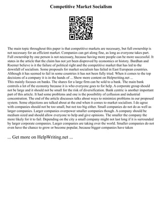 Competitive Market Socialism
The main topic throughout this paper is that competitive markets are necessary, but full ownership is
not necessary for an efficient market. Companies can get along fine, as long as everyone takes part.
Full ownership by one person is not necessary, because having more people can be more successful. It
states in the article that the claim has not yet been disproved by economics or history. Bardhan and
Roemer believe is it the failure of political right and the competitive market that has led to the
downfall of socialism. Some proposals for market socialism has failed in East European countries.
Although it has seemed to fail in some countries it has not been fully tried. When it comes to the top
decisions of a company it is in the hands of ... Show more content on Helpwriting.net ...
This mainly focuses on banks. The shares for a large firm can be sold to a bank. The main bank
controls a lot of the economy because it is who everyone goes to for help. A corporate group should
not be large and it should not be small for the risk of diversification. Bank centric is another important
part of this article. It had some problems and one is the possibility of collusion and industrial
concentration. The end of the article discusses talks about ways to minimize problems in our proposed
system. Some objections are talked about at the end when it comes to market socialism. I do agree
with companies should not be too small, but not too big either. Small companies do not do as well as
larger companies. Larger companies overpower smaller companies though. A company should be
medium sized and should allow everyone to help and give opinions. The smaller the company the
more likely for it to fail. Depending on the city a small company might not last long if it is surrounded
by larger corporate companies. Larger companies are taking over the world. Smaller companies do not
even have the chance to grow or become popular, because bigger companies have taken
... Get more on HelpWriting.net ...
 