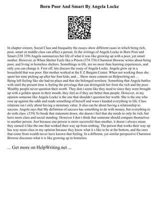 Born Poor And Smart By Angela Locke
In chapter sixteen, Social Class and Inequality the essays show different cases in which being rich,
poor, smart or middle class can affect a person. In the writings of Angela Locke in Born Poor and
Smart (338 339) Angela summarizes her life of what it was like growing up with a poor, yet smart
mother. However, in When Shelter Feels like a Prison (374 376) Charmion Browne writes about being
poor, and living in homeless shelters. Somethings in life, are no more than learning experiences, and
only you can change it. First off, lets discuss the essay of Angela Locke. Angela grew up in a
household that was poor. Her mother worked at the E Z Bargain Center. When not working there she
spent her time picking up after her four kids, and ... Show more content on Helpwriting.net ...
Being left feeling like she had no place and that she belonged nowhere. Something that Angela battles
with until the present time is feeling the privelage that can distinguish her from the rich and the poor.
Wealthy people never question their worth. They don t seem like they need to since they were brought
up with a golden spoon in their mouth, they feel as if they are better than people. However, in my
opinion someone like Angela Locke is the one that shouldn t question her worth. She is the one who
rose up against the odds and made something of herself and wasn t handed everything in life. Class
relations isn t only about having a monetary value. It also can be about having a relationship to
success. Angela says that My definition of success has something to do with money, but everything to
do with class. (339) To break that statement down, she doesn t feel that she needs to only be rich, but
have more class and social standing. However I don t think that someone should compare themselves
to another person. Just because one person is more successful than another, it doesn t always mean
they earned it like the one that worked their way up from nothing. The person that works their way up
has way more class in my opinion because they know what it s like to be at the bottom, and the ones
that come from wealth never have known that feeling. In a different, yet similar perspective Charmion
Browne discusses what it is like growing up in homeless
... Get more on HelpWriting.net ...
 