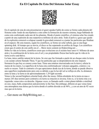 En El Capitulo De Esta Del Sistema Solar Essay
En el capitulo de esta de esta presentacion el guest speaker hablo de como se formo cada planeta del
Sistema solar. Iendo de una hipótesis a otra sobre la formación de nuestro sistema, luego hablando de
como esta conformado cada uno de los planetas. Desde el punto científico, el sistema solar fue creado
a partir de una explosión de una surpernova millones de anos atrás. Todo el polvo y gases que quedo
de la explosión comenzó a colapsar cuando la gravedad comenzó a a juntar las particulas que flotaban
en el espacio. De esta manera, según los científicos, se formo un solar nebula, que es una huge
spinning disk. Al tiempo que se movia, el disco se fue separando en anillos de fuego. Los científicos
creen que el centro de este anillo era el ... Show more content on Helpwriting.net ...
Sobre la vida en la tierra, científicos creen que evoluciono en el océano hace unos 4.1 billones de anos
atrás y la combinación de la tierra con el sol y sus propiedades físicas han hecho que la vida en la
tierra evolve and thrive.
La luna, único satélite natural de la tierra. Se cree que fue formado a partir de un choque entre la tierra
y un cuerpo celeste llamado Theia. Y que las particulas que se desprendieron de este impacto
formaron lo que hoy se conoce como luna. Tiene una rotation sincronizada con la tierra y afecta la
marea de los mares. La superficie de la luna esta conformada por volcanes apagados, crateres y su
suelo es oscuro. Todo lo contrario a lo que apreciamos desde aca de la tierra, donde se puede observa
una superficie resplandeciente pero esto es debido a que la luz del sol se refleja en ella. La distancia
entre la luna y la tierra es de aproximadamente 1.29 light seconds.
Venus is the second brightest celestial body after the moon. Orbita alrededor de la tierra en mas o
menos 243 dias terretes pero contrario a la tierra su rotación es inversa. Esto es, si la tierra rota a su
izquierda, venus rota a su derecha. Algunas veces, es llamado earth s sister planet debido a similitud
en size, mass, bulk composition and proximity to the Sun. Sin embargo, difieren en que venus tiene
una atmosphera mas densa que la tierra donde el carbón dioxide es de 96%., y con un atm de 92 veces
mas que en la tierra.
... Get more on HelpWriting.net ...
 