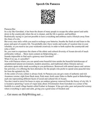Speech On Panacea
Panacea.Doc
In a city like Guwahati, it has been the dream of many people to escape the urban sprawl and settle
down in the countryside where the air is cleaner, and the life is quieter, and healthier.
Realistically saying it s just not possible to leave everything and embrace such a lifestyle away from
the chaos of a city.
But every once and a while you need to recharge your batteries, breathe the fresh air and listen to the
peace and quiet of country life. You probably don t have weeks and weeks of vacation time in your
schedule, so you need to use your weekends creatively in order to both explore the countryside and
relax a little!
So, you want to experience the charm of the ethnic and cultural diversity of Assam devoid of much
artificiality without ... Show more content on Helpwriting.net ...
Sounds impossible to find such a getaway near Guwahati?
What if we say, it s possible!!
Now with Panacea where you can spend some beautiful time amidst the beautiful kaleidoscope of
unadulterated natural environment, modern amenities, and traditional ethnic lifestyle and eco
adventure sports tailor made according to you preferences. Bestowed with natural spaces and various
fun activities, it is offering the best alternative for the people who prefer to spend some peaceful time
far from the agitated city life.
At the centre of every culture is always food; At Panacea you can get a taste of authentic and rich
Assamese cuisine; right from Duck meat, Pork meat, fresh water fishes to Barbe qued in BahorSunga ;
each one representing different facets of social and cultural life of Assam.
You don t need to travel for hours to enjoy an outdoor getaway removed from the frenzy of city life. It
is located a sprawling 5 acres of virgin land, about 24 kilometers from Guwahati in a corner of the
foothills in a small village hamlet called Erabari in Sonapur. It has got calm, pure and peaceful scenery
where everything is open and calm, giving you a good sense of freedom and
... Get more on HelpWriting.net ...
 