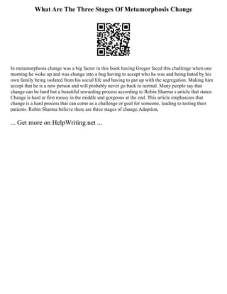 What Are The Three Stages Of Metamorphosis Change
In metamorphosis change was a big factor in this book having Gregor faced this challenge when one
morning he woke up and was change into a bug having to accept who he was and being hated by his
own family being isolated from his social life and having to put up with the segregation. Making him
accept that he is a new person and will probably never go back to normal. Many people say that
change can be hard but a beautiful rewarding process according to Robin Sharma s article that states:
Change is hard at first messy in the middle and gorgeous at the end. This article emphasizes that
change is a hard process that can come as a challenge or goal for someone, leading to testing their
patients. Robin Sharma believe there are three stages of change:Adaption,
... Get more on HelpWriting.net ...
 