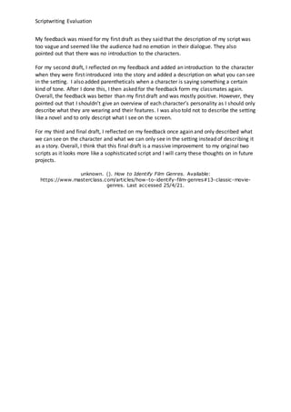 Scriptwriting Evaluation
My feedback was mixed for my first draft as they said that the description of my script was
too vague and seemed like the audience had no emotion in their dialogue. They also
pointed out that there was no introduction to the characters.
For my second draft, I reflected on my feedback and added an introduction to the character
when they were first introduced into the story and added a description on what you can see
in the setting. I also added parentheticals when a character is saying something a certain
kind of tone. After I done this, I then asked for the feedback form my classmates again.
Overall, the feedback was better than my first draft and was mostly positive. However, they
pointed out that I shouldn’t give an overview of each character’s personality as I should only
describe what they are wearing and their features. I was also told not to describe the setting
like a novel and to only descript what I see on the screen.
For my third and final draft, I reflected on my feedback once again and only described what
we can see on the character and what we can only see in the setting instead of describing it
as a story. Overall, I think that this final draft is a massive improvement to my original two
scripts as it looks more like a sophisticated script and I will carry these thoughts on in future
projects.
unknown. (). How to Identify Film Genres. Available:
https://www.masterclass.com/articles/how-to-identify-film-genres#13-classic-movie-
genres. Last accessed 25/4/21.
 