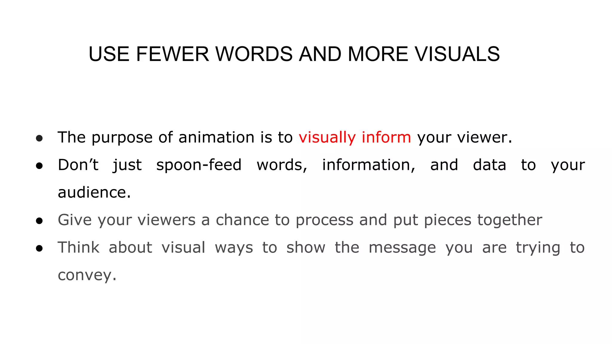 USE FEWER WORDS AND MORE VISUALS
● The purpose of animation is to visually inform your viewer.
● Don’t just spoon-feed words, information, and data to your
audience.
● Give your viewers a chance to process and put pieces together
● Think about visual ways to show the message you are trying to
convey.
 