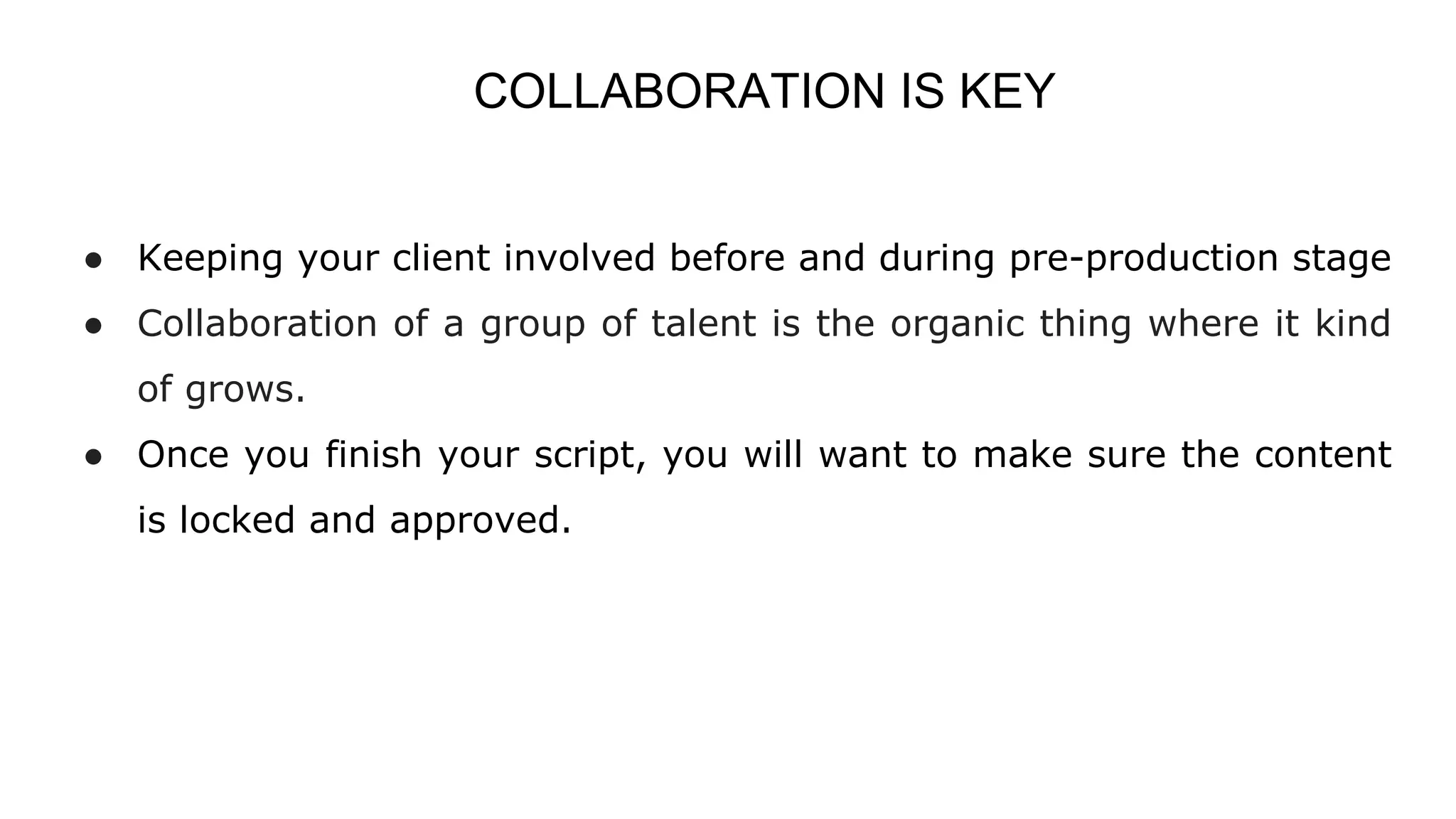 COLLABORATION IS KEY
● Keeping your client involved before and during pre-production stage
● Collaboration of a group of talent is the organic thing where it kind
of grows.
● Once you finish your script, you will want to make sure the content
is locked and approved.
 