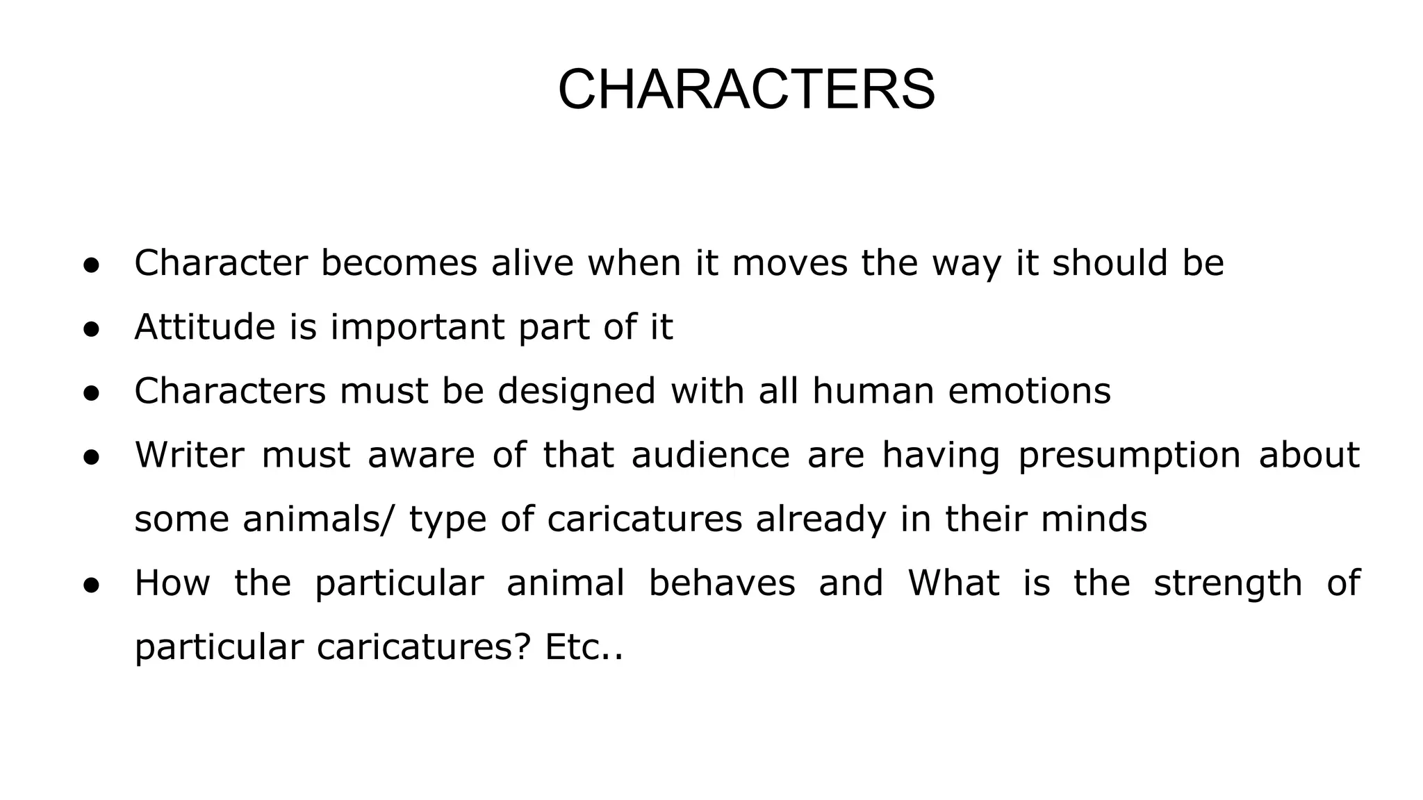 CHARACTERS
● Character becomes alive when it moves the way it should be
● Attitude is important part of it
● Characters must be designed with all human emotions
● Writer must aware of that audience are having presumption about
some animals/ type of caricatures already in their minds
● How the particular animal behaves and What is the strength of
particular caricatures? Etc..
 