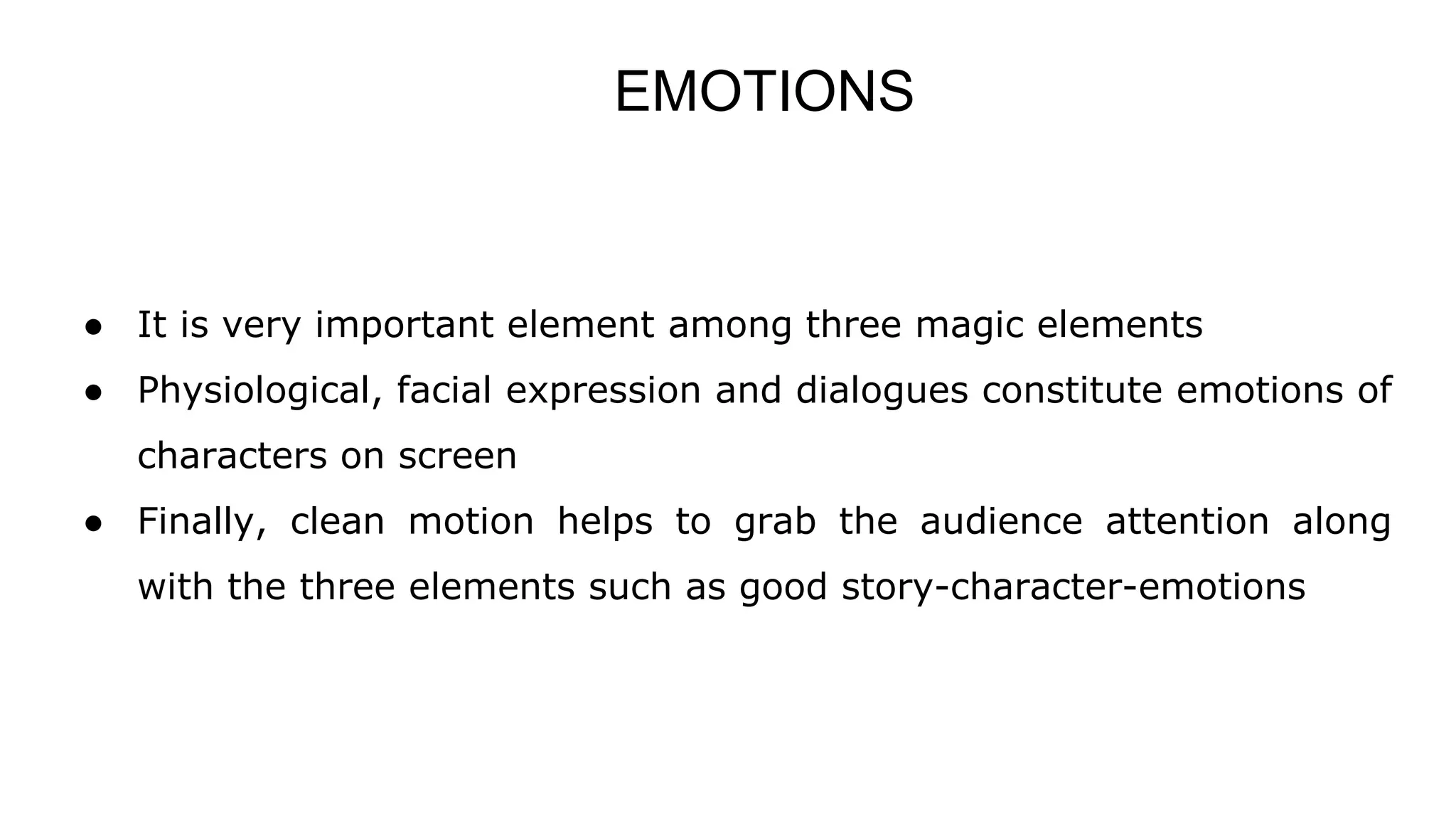 EMOTIONS
● It is very important element among three magic elements
● Physiological, facial expression and dialogues constitute emotions of
characters on screen
● Finally, clean motion helps to grab the audience attention along
with the three elements such as good story-character-emotions
 