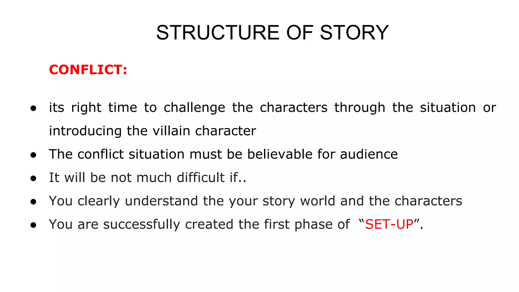 STRUCTURE OF STORY
CONFLICT:
● its right time to challenge the characters through the situation or
introducing the villain character
● The conflict situation must be believable for audience
● It will be not much difficult if..
● You clearly understand the your story world and the characters
● You are successfully created the first phase of “SET-UP”.
 