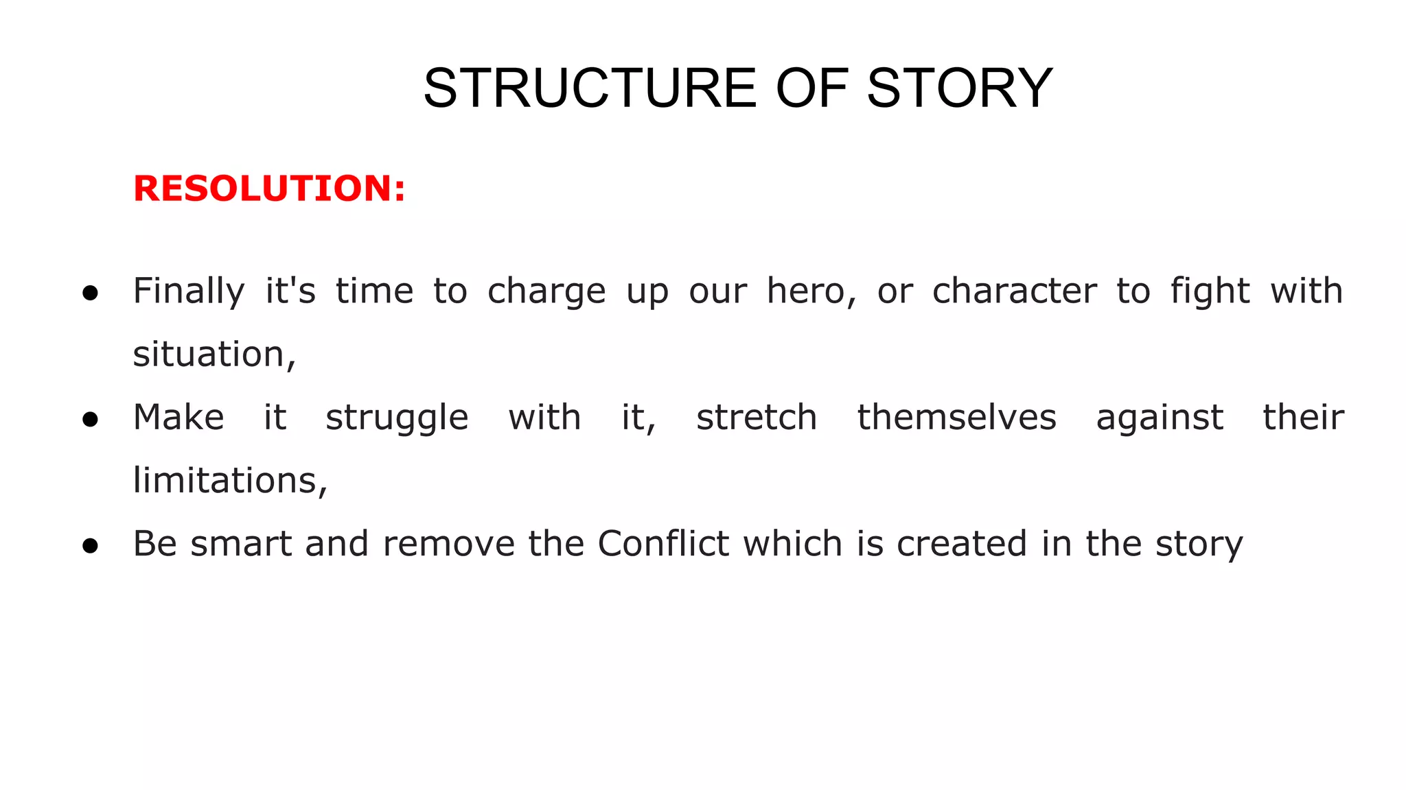 STRUCTURE OF STORY
RESOLUTION:
● Finally it's time to charge up our hero, or character to fight with
situation,
● Make it struggle with it, stretch themselves against their
limitations,
● Be smart and remove the Conflict which is created in the story
 