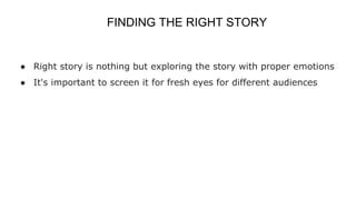FINDING THE RIGHT STORY
● Right story is nothing but exploring the story with proper emotions
● It's important to screen it for fresh eyes for different audiences
 