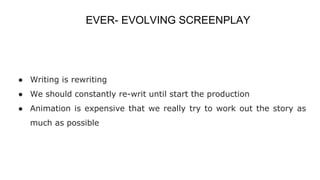 EVER- EVOLVING SCREENPLAY
● Writing is rewriting
● We should constantly re-writ until start the production
● Animation is expensive that we really try to work out the story as
much as possible
 