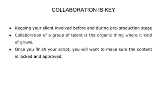 COLLABORATION IS KEY
● Keeping your client involved before and during pre-production stage
● Collaboration of a group of talent is the organic thing where it kind
of grows.
● Once you finish your script, you will want to make sure the content
is locked and approved.
 