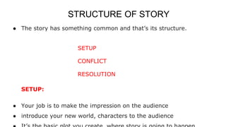 STRUCTURE OF STORY
● The story has something common and that’s its structure.
SETUP
CONFLICT
RESOLUTION
SETUP:
● Your job is to make the impression on the audience
● introduce your new world, characters to the audience
 