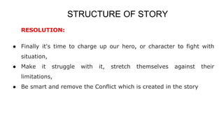 STRUCTURE OF STORY
RESOLUTION:
● Finally it's time to charge up our hero, or character to fight with
situation,
● Make it struggle with it, stretch themselves against their
limitations,
● Be smart and remove the Conflict which is created in the story
 