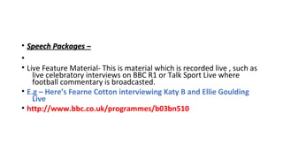 • Speech Packages –
•
• Live Feature Material- This is material which is recorded live , such as
live celebratory interviews on BBC R1 or Talk Sport Live where
football commentary is broadcasted.
• E.g – Here’s Fearne Cotton interviewing Katy B and Ellie Goulding
Live
• http://www.bbc.co.uk/programmes/b03bn510

 