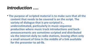 Introduction ….
• The purpose of scripted material is to make sure that all the
content that needs to be covered is on the script. The
variety of dialogue that is pre-scripted is ,
underestimated, particularly in music sequence
production where music track introductions and backannouncements are sometime scripted and distributed
via the internet daily to radio stations, leaving often only
a small amount of time in the middle of a link available
for the presenter to ad-lib.

 