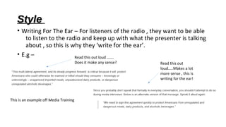 Style
• Writing For The Ear – For listeners of the radio , they want to be able
to listen to the radio and keep up with what the presenter is talking
about , so this is why they ‘write for the ear’.
• E.g –
Read this out loud …….
Does it make any sense?

This is an example off Media Training

Read this out
loud…..Makes a lot
more sense , this is
writing for the ear!

 