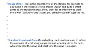 • House Styles – This is the general style of the station, for example on
BBC Radio 4 there house style is proper English and quite a smart
genre to the station whereas if you went for an interview to work
there with ‘cockney-slang’ accent you probably wouldn’t get the job!
•
•
•
•
•
•
• Standard in-and-out Cues- On radio they use in-and-out cues to inform
the audience of what song just played and who sings it, or for news
who presented the news and what time the news is on again.

 