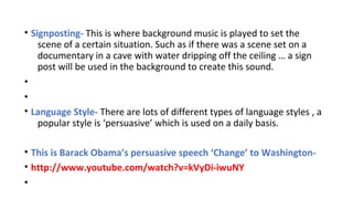 • Signposting- This is where background music is played to set the
scene of a certain situation. Such as if there was a scene set on a
documentary in a cave with water dripping off the ceiling … a sign
post will be used in the background to create this sound.
•
•
• Language Style- There are lots of different types of language styles , a
popular style is ‘persuasive’ which is used on a daily basis.
• This is Barack Obama’s persuasive speech ‘Change’ to Washington• http://www.youtube.com/watch?v=kVyDi-iwuNY
•

 