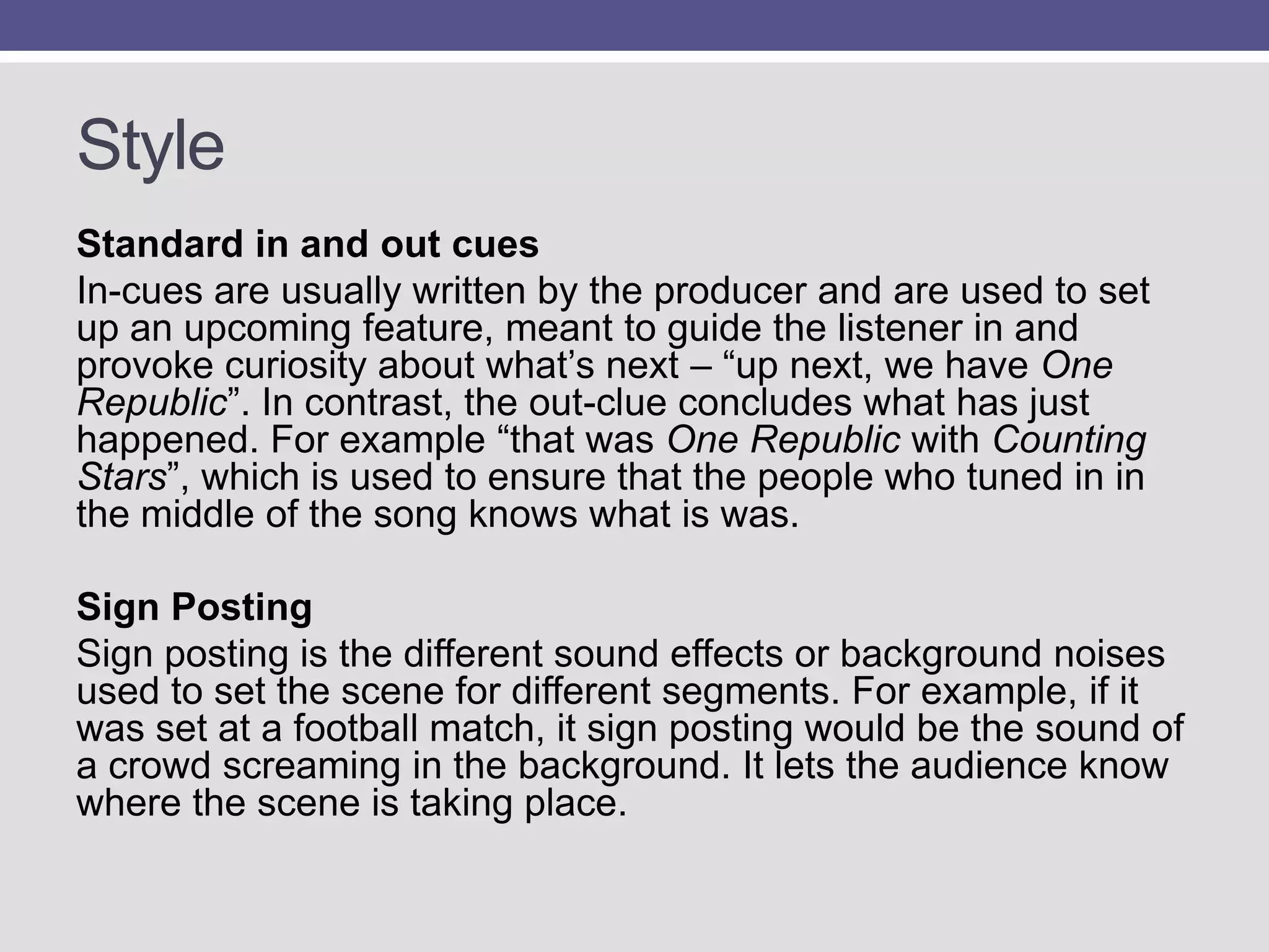 Style
Standard in and out cues
In-cues are usually written by the producer and are used to set
up an upcoming feature, meant to guide the listener in and
provoke curiosity about what‟s next – “up next, we have One
Republic”. In contrast, the out-clue concludes what has just
happened. For example “that was One Republic with Counting
Stars”, which is used to ensure that the people who tuned in in
the middle of the song knows what is was.
Sign Posting
Sign posting is the different sound effects or background noises
used to set the scene for different segments. For example, if it
was set at a football match, it sign posting would be the sound of
a crowd screaming in the background. It lets the audience know
where the scene is taking place.

 