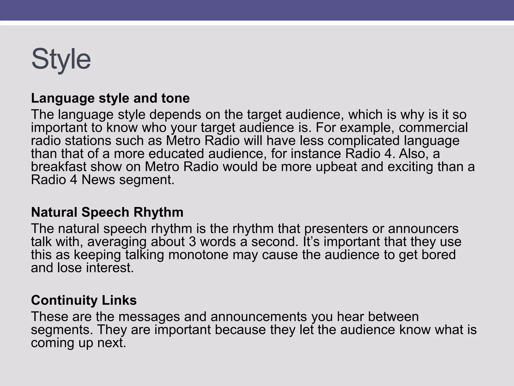 Style
Language style and tone
The language style depends on the target audience, which is why is it so
important to know who your target audience is. For example, commercial
radio stations such as Metro Radio will have less complicated language
than that of a more educated audience, for instance Radio 4. Also, a
breakfast show on Metro Radio would be more upbeat and exciting than a
Radio 4 News segment.
Natural Speech Rhythm
The natural speech rhythm is the rhythm that presenters or announcers
talk with, averaging about 3 words a second. It‟s important that they use
this as keeping talking monotone may cause the audience to get bored
and lose interest.
Continuity Links
These are the messages and announcements you hear between
segments. They are important because they let the audience know what is
coming up next.

 
