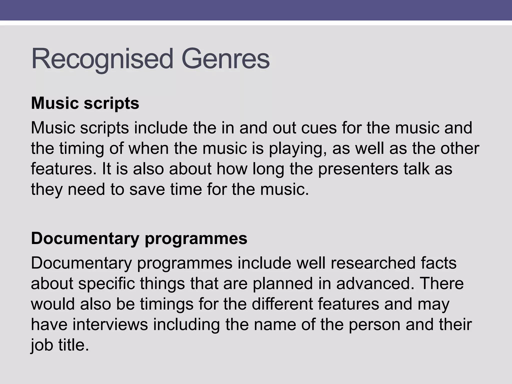 Recognised Genres
Music scripts
Music scripts include the in and out cues for the music and
the timing of when the music is playing, as well as the other
features. It is also about how long the presenters talk as
they need to save time for the music.
Documentary programmes
Documentary programmes include well researched facts
about specific things that are planned in advanced. There
would also be timings for the different features and may
have interviews including the name of the person and their
job title.

 