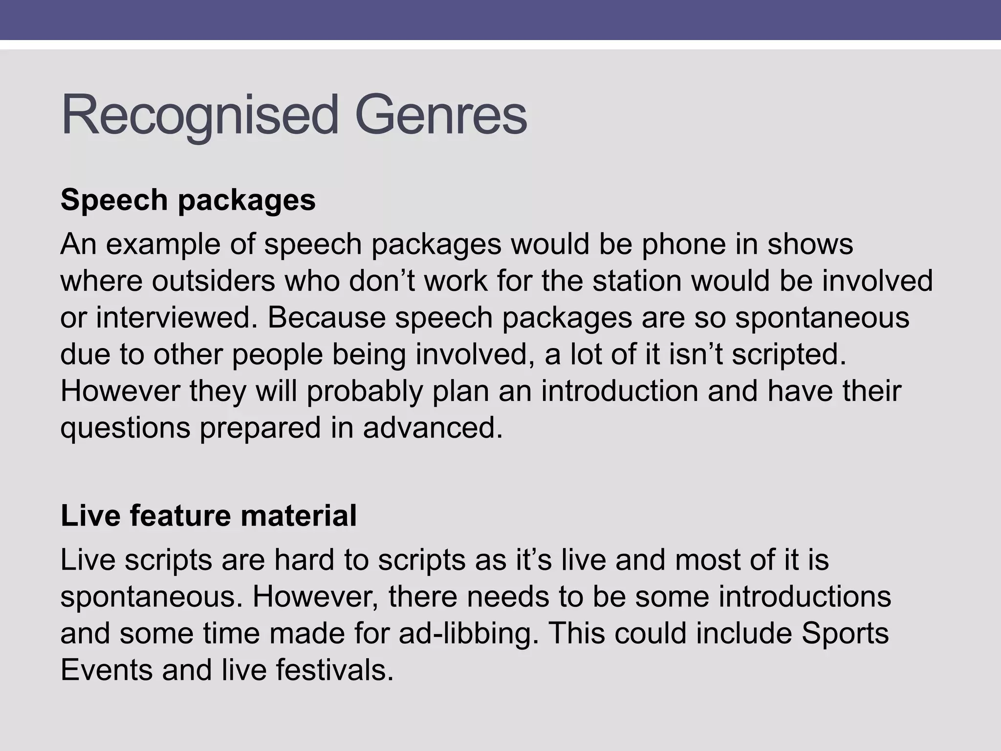 Recognised Genres
Speech packages
An example of speech packages would be phone in shows
where outsiders who don‟t work for the station would be involved
or interviewed. Because speech packages are so spontaneous
due to other people being involved, a lot of it isn‟t scripted.
However they will probably plan an introduction and have their
questions prepared in advanced.
Live feature material
Live scripts are hard to scripts as it‟s live and most of it is
spontaneous. However, there needs to be some introductions
and some time made for ad-libbing. This could include Sports
Events and live festivals.

 
