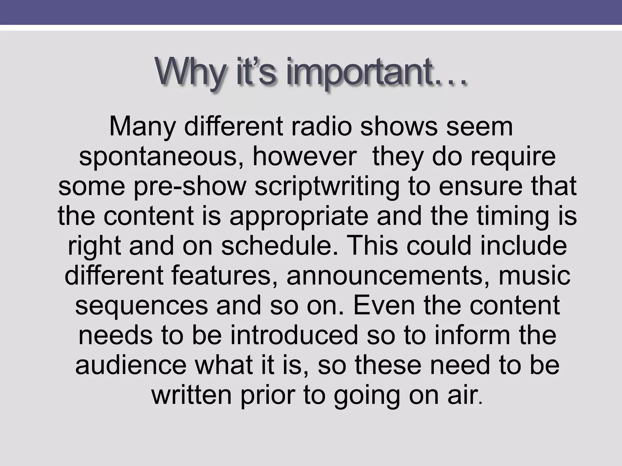 Why it‟s important…
Many different radio shows seem
spontaneous, however they do require
some pre-show scriptwriting to ensure that
the content is appropriate and the timing is
right and on schedule. This could include
different features, announcements, music
sequences and so on. Even the content
needs to be introduced so to inform the
audience what it is, so these need to be
written prior to going on air.

 