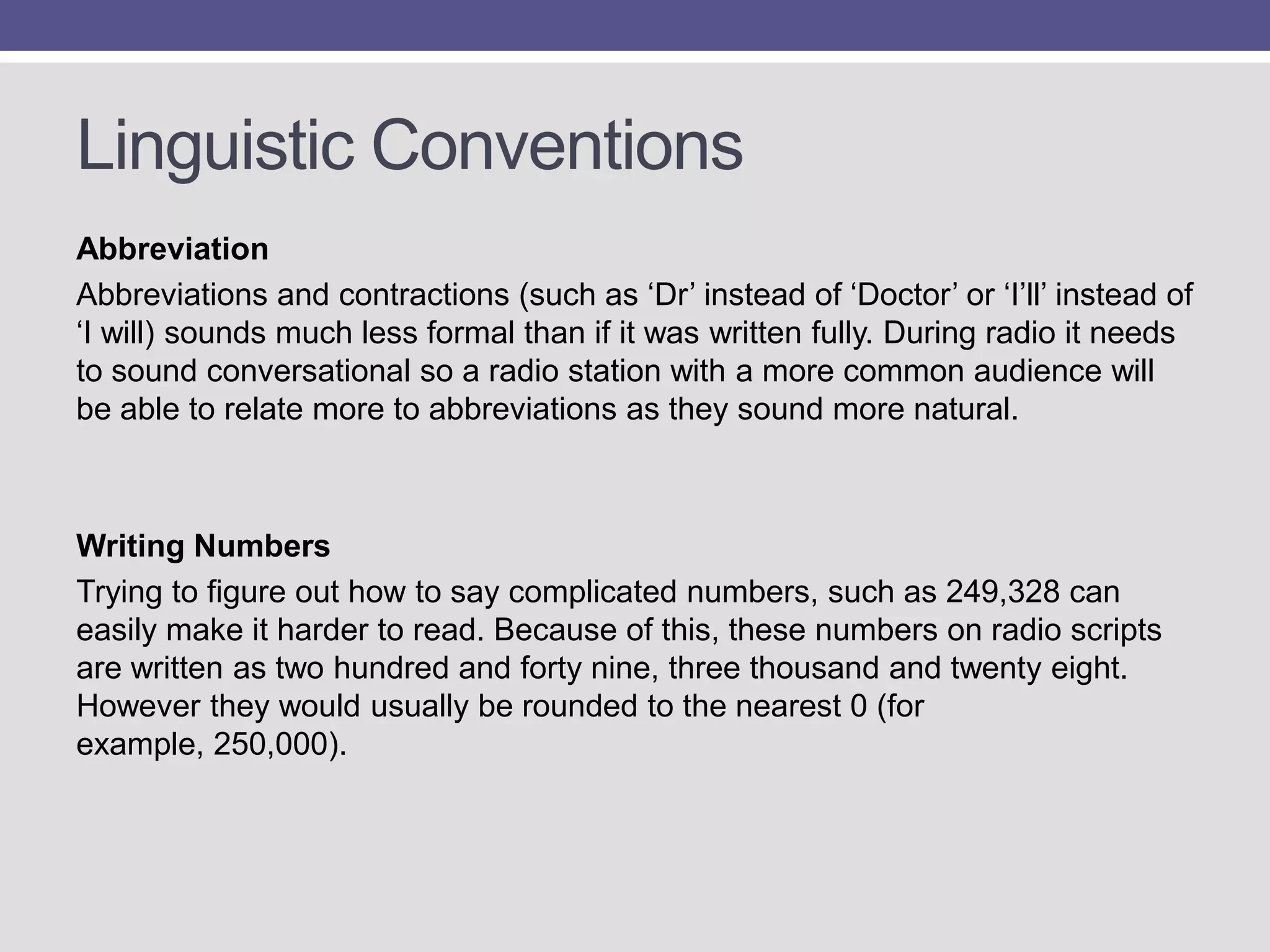 Linguistic Conventions
Abbreviation
Abbreviations and contractions (such as „Dr‟ instead of „Doctor‟ or „I‟ll‟ instead of
„I will) sounds much less formal than if it was written fully. During radio it needs
to sound conversational so a radio station with a more common audience will
be able to relate more to abbreviations as they sound more natural.

Writing Numbers
Trying to figure out how to say complicated numbers, such as 249,328 can
easily make it harder to read. Because of this, these numbers on radio scripts
are written as two hundred and forty nine, three thousand and twenty eight.
However they would usually be rounded to the nearest 0 (for
example, 250,000).

 