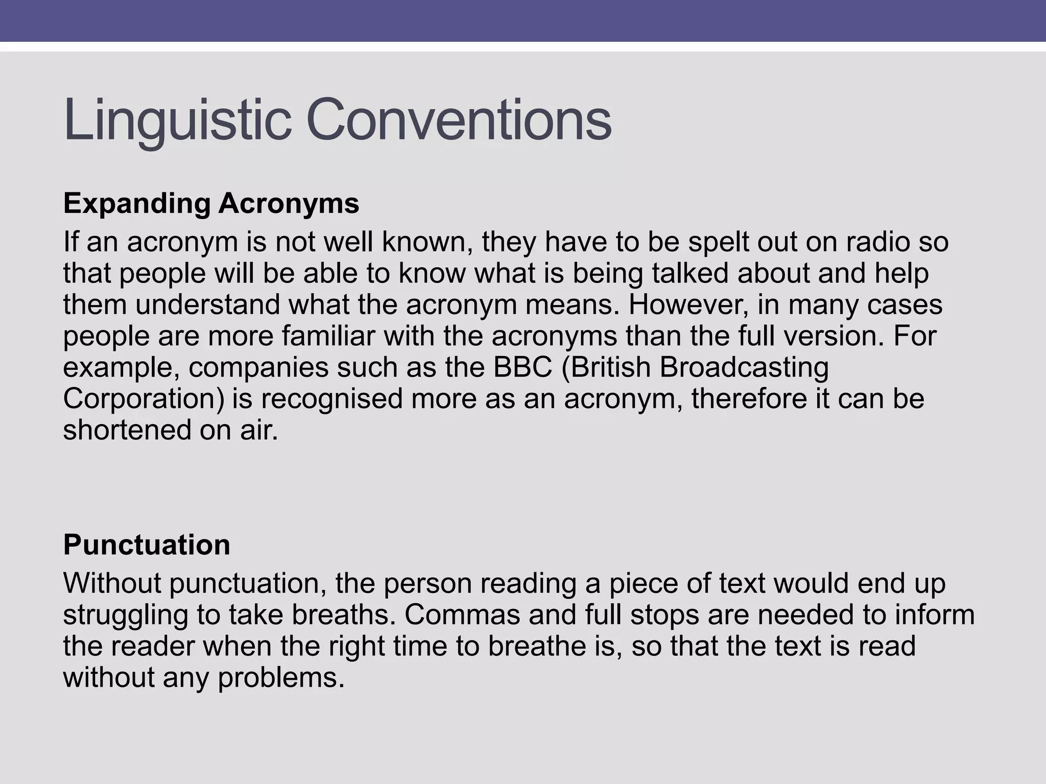 Linguistic Conventions
Expanding Acronyms
If an acronym is not well known, they have to be spelt out on radio so
that people will be able to know what is being talked about and help
them understand what the acronym means. However, in many cases
people are more familiar with the acronyms than the full version. For
example, companies such as the BBC (British Broadcasting
Corporation) is recognised more as an acronym, therefore it can be
shortened on air.

Punctuation
Without punctuation, the person reading a piece of text would end up
struggling to take breaths. Commas and full stops are needed to inform
the reader when the right time to breathe is, so that the text is read
without any problems.

 