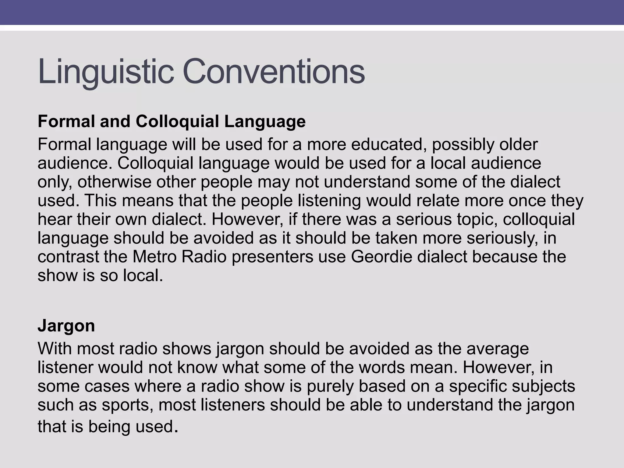 Linguistic Conventions
Formal and Colloquial Language
Formal language will be used for a more educated, possibly older
audience. Colloquial language would be used for a local audience
only, otherwise other people may not understand some of the dialect
used. This means that the people listening would relate more once they
hear their own dialect. However, if there was a serious topic, colloquial
language should be avoided as it should be taken more seriously, in
contrast the Metro Radio presenters use Geordie dialect because the
show is so local.
Jargon
With most radio shows jargon should be avoided as the average
listener would not know what some of the words mean. However, in
some cases where a radio show is purely based on a specific subjects
such as sports, most listeners should be able to understand the jargon
that is being used.

 
