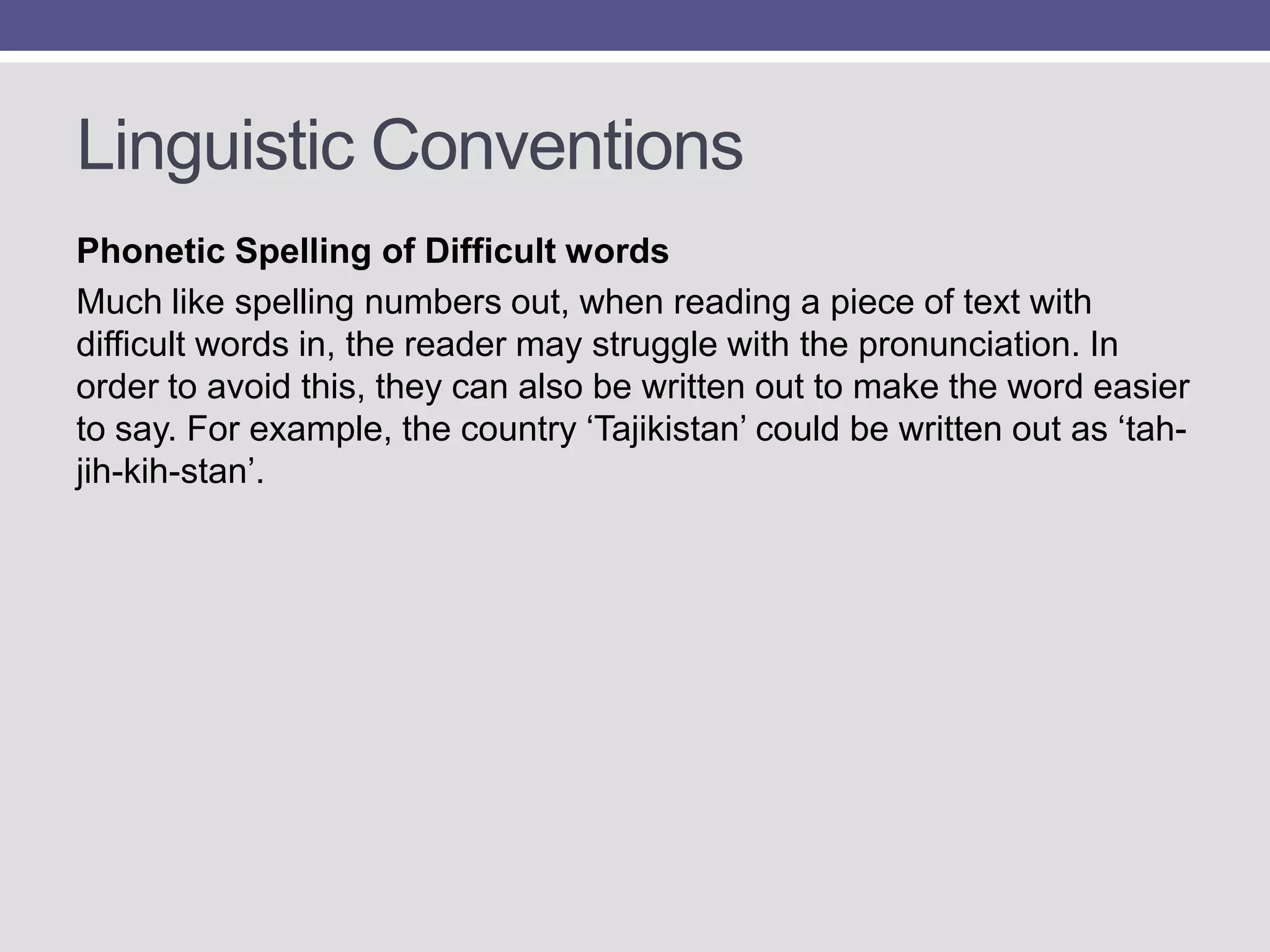 Linguistic Conventions
Phonetic Spelling of Difficult words
Much like spelling numbers out, when reading a piece of text with
difficult words in, the reader may struggle with the pronunciation. In
order to avoid this, they can also be written out to make the word easier
to say. For example, the country „Tajikistan‟ could be written out as „tahjih-kih-stan‟.

 