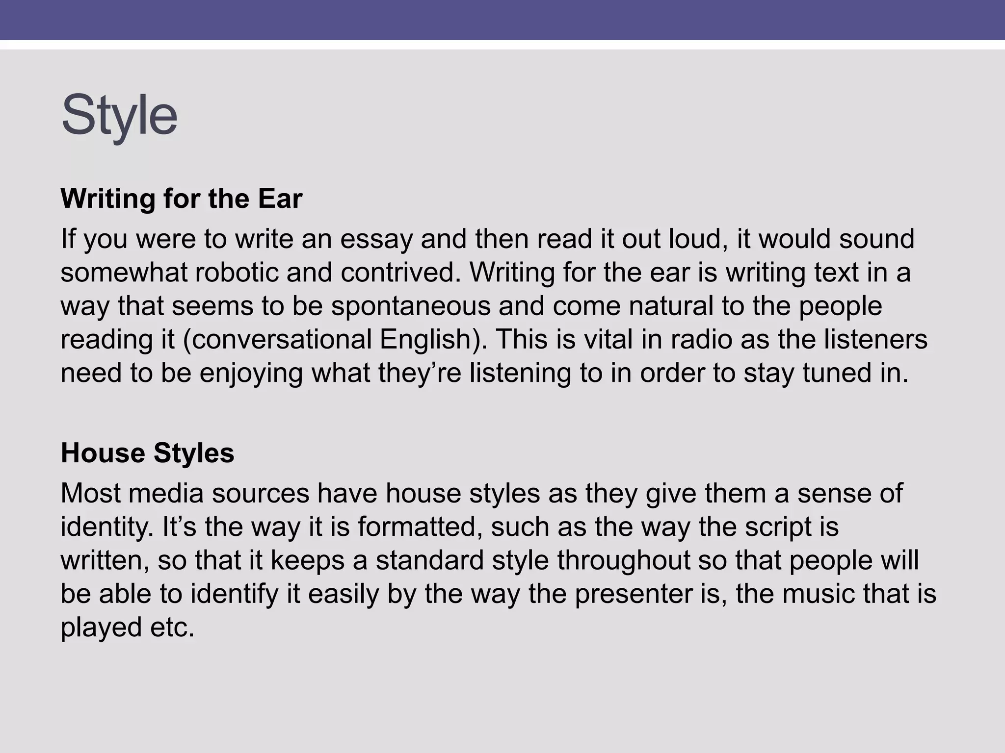 Style
Writing for the Ear
If you were to write an essay and then read it out loud, it would sound
somewhat robotic and contrived. Writing for the ear is writing text in a
way that seems to be spontaneous and come natural to the people
reading it (conversational English). This is vital in radio as the listeners
need to be enjoying what they‟re listening to in order to stay tuned in.
House Styles
Most media sources have house styles as they give them a sense of
identity. It‟s the way it is formatted, such as the way the script is
written, so that it keeps a standard style throughout so that people will
be able to identify it easily by the way the presenter is, the music that is
played etc.

 