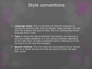 Style conventions 
 Language styles: This is a structure of what the presenter is 
making the audience feel. Such as relaxed, happy and sad. This will 
show the audience the style of radio. Also it is informal and formal 
language that is used. 
 Tone: It shows the type of presenter the listeners are listening to 
such as a bubbly presenter or a very serious presenter depending 
on the radio show. At night a presenters tone is relaxing but in the 
morning it is very loud and energetic. 
 Speech rhythms: This is to make the sound/speech sound natural. 
Such as a certain amount of words per second to show the pace 
their voices. 
 