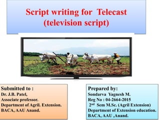 Script writing for Telecast
(television script)
Prepared by:
Sondarva Yagnesh M.
Reg No : 04-2664-2015
2nd Sem M.Sc. (Agril Extension)
Department of Extension education.
BACA, AAU ,Anand.
Submitted to :
Dr. J.B. Patel,
Associate professor.
Department of Agril. Extension.
BACA, AAU Anand.
 